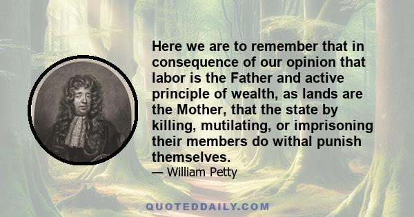 Here we are to remember that in consequence of our opinion that labor is the Father and active principle of wealth, as lands are the Mother, that the state by killing, mutilating, or imprisoning their members do withal