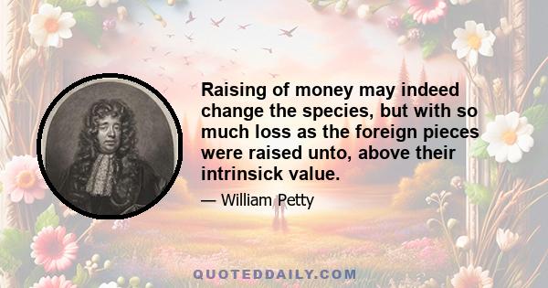 Raising of money may indeed change the species, but with so much loss as the foreign pieces were raised unto, above their intrinsick value.