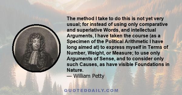 The method I take to do this is not yet very usual; for instead of using only comparative and superlative Words, and intellectual Arguments, I have taken the course (as a Specimen of the Political Arithmetic I have long 