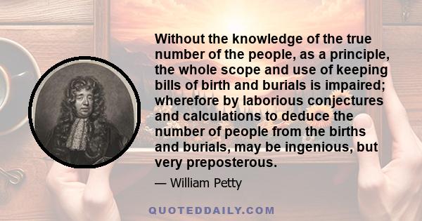 Without the knowledge of the true number of the people, as a principle, the whole scope and use of keeping bills of birth and burials is impaired; wherefore by laborious conjectures and calculations to deduce the number 