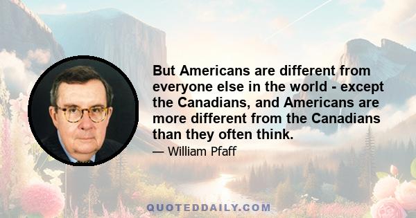 But Americans are different from everyone else in the world - except the Canadians, and Americans are more different from the Canadians than they often think.