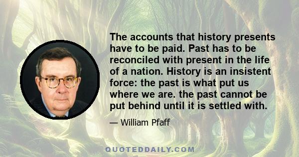 The accounts that history presents have to be paid. Past has to be reconciled with present in the life of a nation. History is an insistent force: the past is what put us where we are. the past cannot be put behind