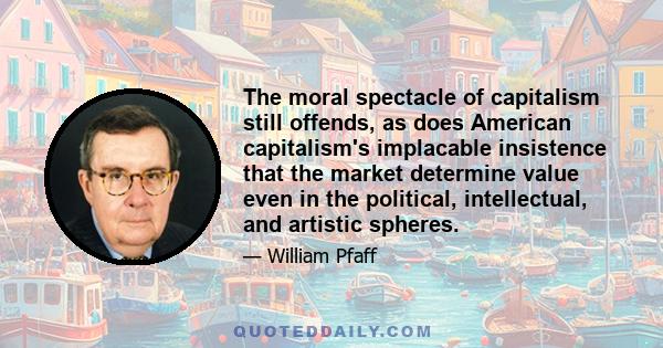 The moral spectacle of capitalism still offends, as does American capitalism's implacable insistence that the market determine value even in the political, intellectual, and artistic spheres.