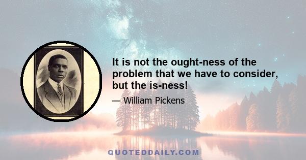 It is not the ought-ness of the problem that we have to consider, but the is-ness!