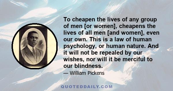 To cheapen the lives of any group of men [or women], cheapens the lives of all men [and women], even our own. This is a law of human psychology, or human nature. And it will not be repealed by our wishes, nor will it be 