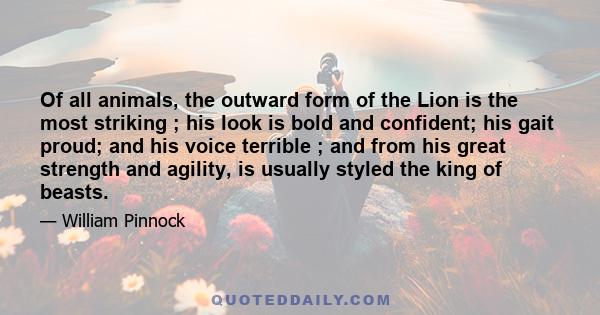 Of all animals, the outward form of the Lion is the most striking ; his look is bold and confident; his gait proud; and his voice terrible ; and from his great strength and agility, is usually styled the king of beasts.