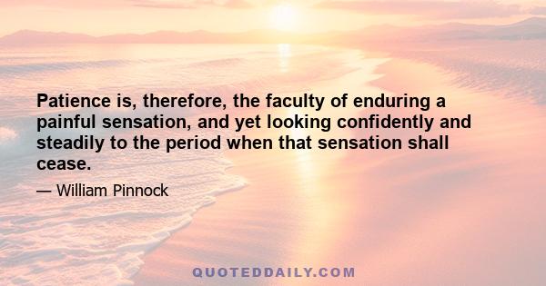 Patience is, therefore, the faculty of enduring a painful sensation, and yet looking confidently and steadily to the period when that sensation shall cease.