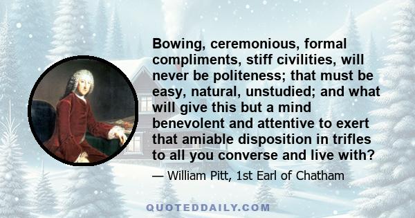 Bowing, ceremonious, formal compliments, stiff civilities, will never be politeness; that must be easy, natural, unstudied; and what will give this but a mind benevolent and attentive to exert that amiable disposition