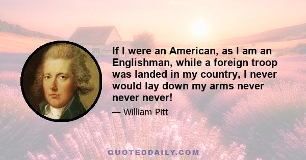 If I were an American, as I am an Englishman, while a foreign troop was landed in my country, I never would lay down my arms never never never!