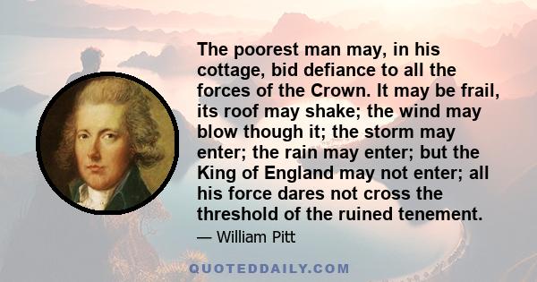 The poorest man may, in his cottage, bid defiance to all the forces of the Crown. It may be frail, its roof may shake; the wind may blow though it; the storm may enter; the rain may enter; but the King of England may