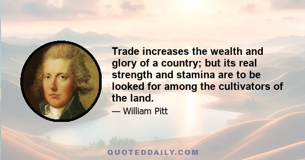 Trade increases the wealth and glory of a country; but its real strength and stamina are to be looked for among the cultivators of the land.