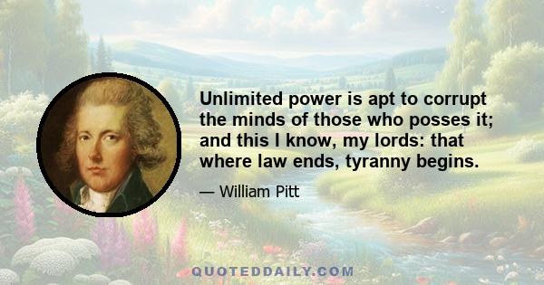 Unlimited power is apt to corrupt the minds of those who posses it; and this I know, my lords: that where law ends, tyranny begins.