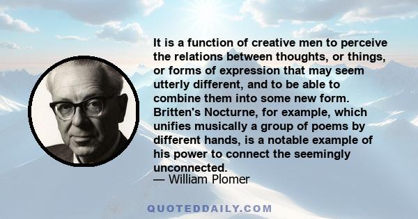 It is a function of creative men to perceive the relations between thoughts, or things, or forms of expression that may seem utterly different, and to be able to combine them into some new form. Britten's Nocturne, for