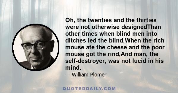 Oh, the twenties and the thirties were not otherwise designedThan other times when blind men into ditches led the blind,When the rich mouse ate the cheese and the poor mouse got the rind,And man, the self-destroyer, was 