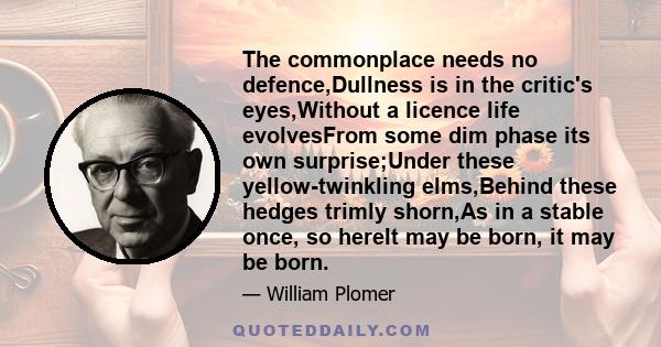 The commonplace needs no defence,Dullness is in the critic's eyes,Without a licence life evolvesFrom some dim phase its own surprise;Under these yellow-twinkling elms,Behind these hedges trimly shorn,As in a stable