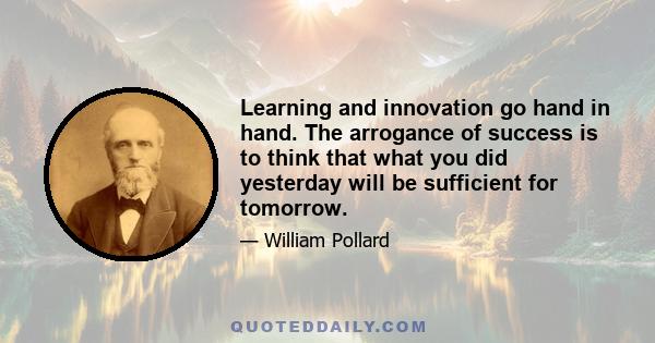 Learning and innovation go hand in hand. The arrogance of success is to think that what you did yesterday will be sufficient for tomorrow.