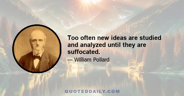 Too often new ideas are studied and analyzed until they are suffocated.