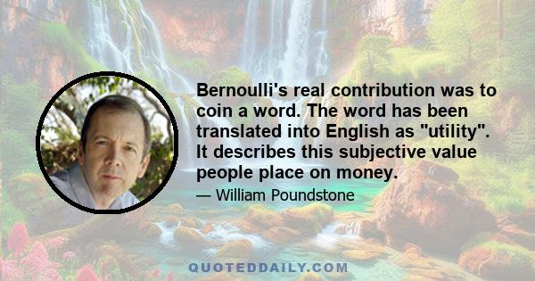 Bernoulli's real contribution was to coin a word. The word has been translated into English as utility. It describes this subjective value people place on money.