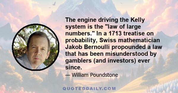 The engine driving the Kelly system is the law of large numbers. In a 1713 treatise on probability, Swiss mathematician Jakob Bernoulli propounded a law that has been misunderstood by gamblers (and investors) ever since.