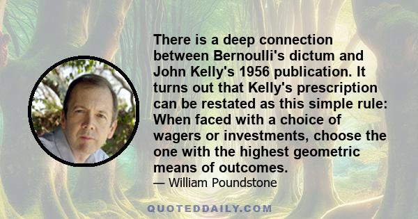 There is a deep connection between Bernoulli's dictum and John Kelly's 1956 publication. It turns out that Kelly's prescription can be restated as this simple rule: When faced with a choice of wagers or investments,