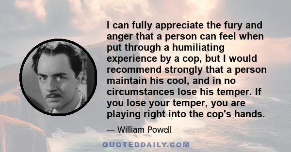 I can fully appreciate the fury and anger that a person can feel when put through a humiliating experience by a cop, but I would recommend strongly that a person maintain his cool, and in no circumstances lose his