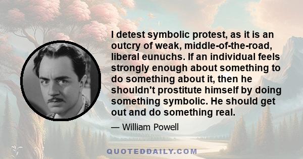 I detest symbolic protest, as it is an outcry of weak, middle-of-the-road, liberal eunuchs. If an individual feels strongly enough about something to do something about it, then he shouldn't prostitute himself by doing