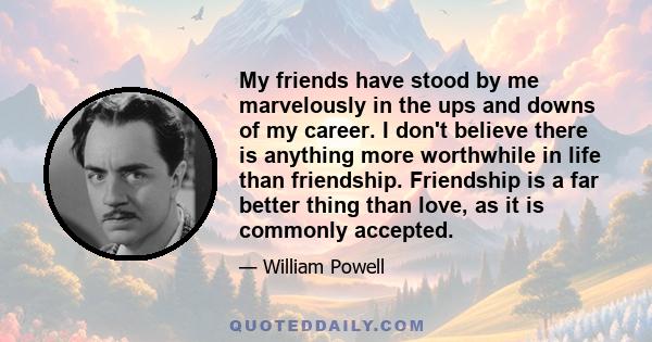 My friends have stood by me marvelously in the ups and downs of my career. I don't believe there is anything more worthwhile in life than friendship. Friendship is a far better thing than love, as it is commonly