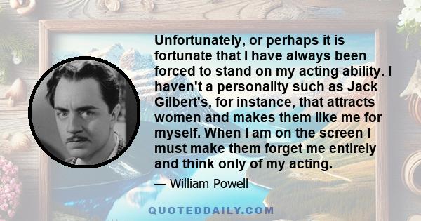 Unfortunately, or perhaps it is fortunate that I have always been forced to stand on my acting ability. I haven't a personality such as Jack Gilbert's, for instance, that attracts women and makes them like me for