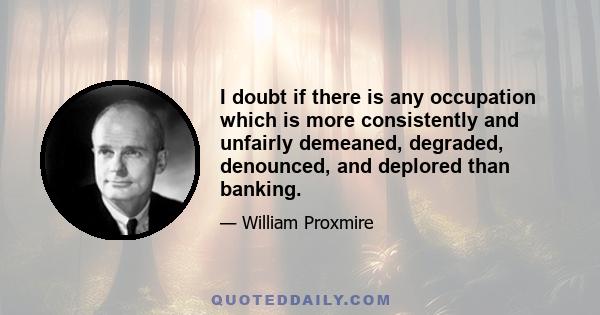 I doubt if there is any occupation which is more consistently and unfairly demeaned, degraded, denounced, and deplored than banking.