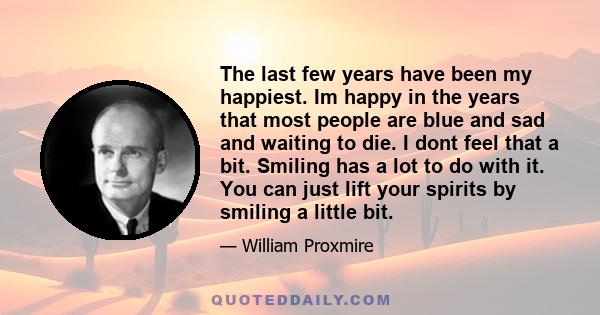 The last few years have been my happiest. Im happy in the years that most people are blue and sad and waiting to die. I dont feel that a bit. Smiling has a lot to do with it. You can just lift your spirits by smiling a