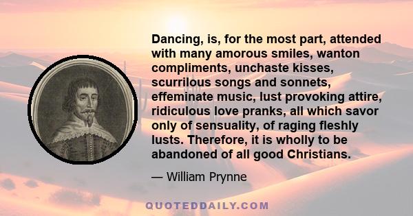 Dancing, is, for the most part, attended with many amorous smiles, wanton compliments, unchaste kisses, scurrilous songs and sonnets, effeminate music, lust provoking attire, ridiculous love pranks, all which savor only 