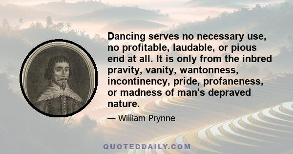 Dancing serves no necessary use, no profitable, laudable, or pious end at all. It is only from the inbred pravity, vanity, wantonness, incontinency, pride, profaneness, or madness of man's depraved nature.