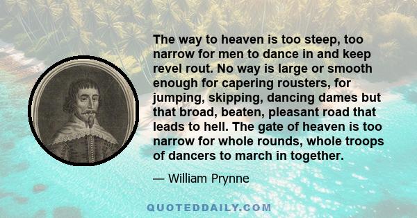 The way to heaven is too steep, too narrow for men to dance in and keep revel rout. No way is large or smooth enough for capering rousters, for jumping, skipping, dancing dames but that broad, beaten, pleasant road that 