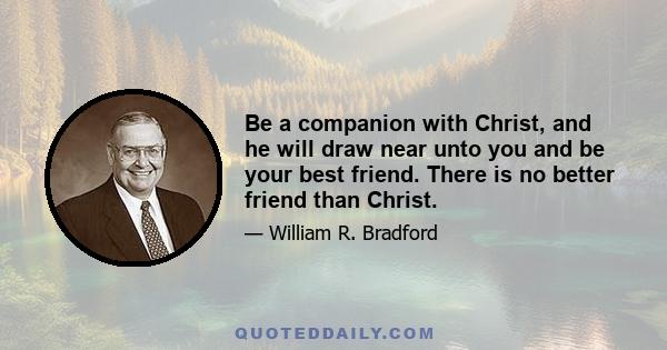 Be a companion with Christ, and he will draw near unto you and be your best friend. There is no better friend than Christ.