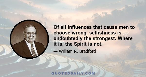 Of all influences that cause men to choose wrong, selfishness is undoubtedly the strongest. Where it is, the Spirit is not.