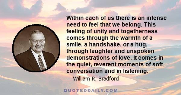 Within each of us there is an intense need to feel that we belong. This feeling of unity and togetherness comes through the warmth of a smile, a handshake, or a hug, through laughter and unspoken demonstrations of love. 