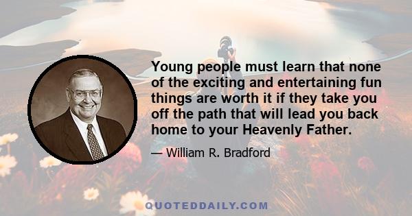 Young people must learn that none of the exciting and entertaining fun things are worth it if they take you off the path that will lead you back home to your Heavenly Father.