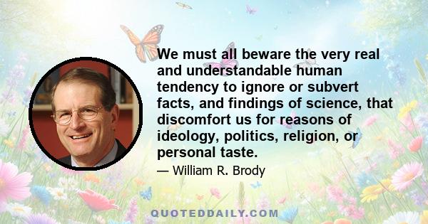 We must all beware the very real and understandable human tendency to ignore or subvert facts, and findings of science, that discomfort us for reasons of ideology, politics, religion, or personal taste.