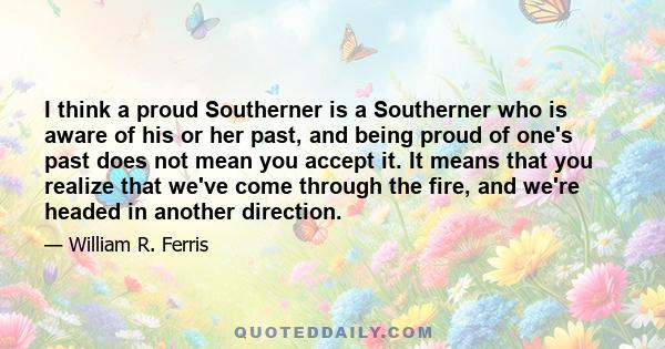 I think a proud Southerner is a Southerner who is aware of his or her past, and being proud of one's past does not mean you accept it. It means that you realize that we've come through the fire, and we're headed in