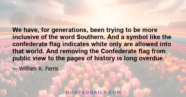 We have, for generations, been trying to be more inclusive of the word Southern. And a symbol like the confederate flag indicates white only are allowed into that world. And removing the Confederate flag from public