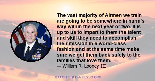 The vast majority of Airmen we train are going to be somewhere in harm's way within the next year or two. It is up to us to impart to them the talent and skill they need to accomplish their mission in a world-class