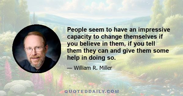 People seem to have an impressive capacity to change themselves if you believe in them, if you tell them they can and give them some help in doing so.