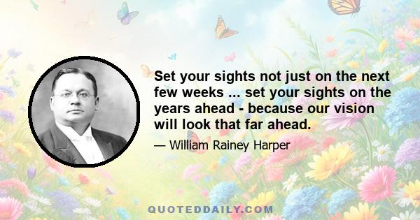 Set your sights not just on the next few weeks ... set your sights on the years ahead - because our vision will look that far ahead.