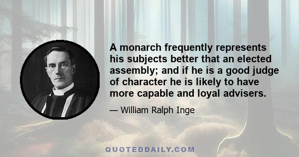 A monarch frequently represents his subjects better that an elected assembly; and if he is a good judge of character he is likely to have more capable and loyal advisers.