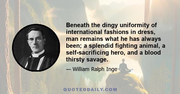 Beneath the dingy uniformity of international fashions in dress, man remains what he has always been; a splendid fighting animal, a self-sacrificing hero, and a blood thirsty savage.