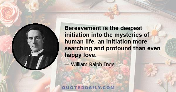 Bereavement is the deepest initiation into the mysteries of human life, an initiation more searching and profound than even happy love.