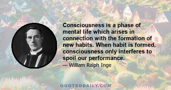 Consciousness is a phase of mental life which arises in connection with the formation of new habits. When habit is formed, consciousness only interferes to spoil our performance.