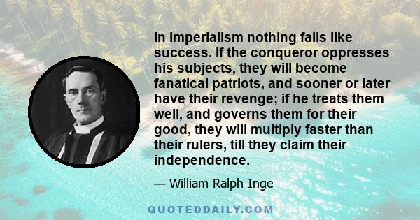 In imperialism nothing fails like success. If the conqueror oppresses his subjects, they will become fanatical patriots, and sooner or later have their revenge; if he treats them well, and governs them for their good,