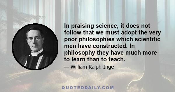 In praising science, it does not follow that we must adopt the very poor philosophies which scientific men have constructed. In philosophy they have much more to learn than to teach.