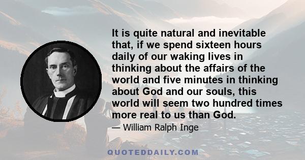 It is quite natural and inevitable that, if we spend sixteen hours daily of our waking lives in thinking about the affairs of the world and five minutes in thinking about God and our souls, this world will seem two